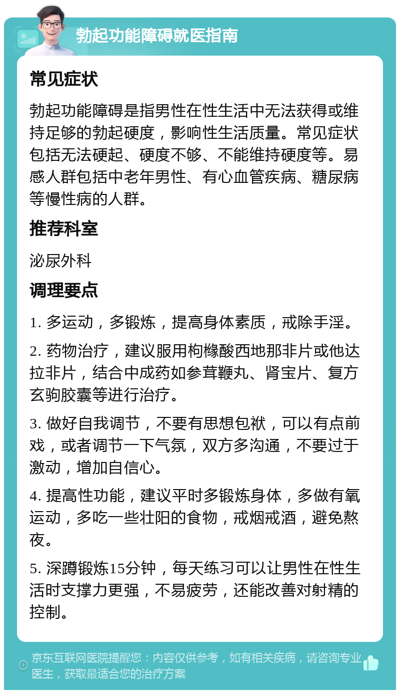 勃起功能障碍就医指南 常见症状 勃起功能障碍是指男性在性生活中无法获得或维持足够的勃起硬度，影响性生活质量。常见症状包括无法硬起、硬度不够、不能维持硬度等。易感人群包括中老年男性、有心血管疾病、糖尿病等慢性病的人群。 推荐科室 泌尿外科 调理要点 1. 多运动，多锻炼，提高身体素质，戒除手淫。 2. 药物治疗，建议服用枸橼酸西地那非片或他达拉非片，结合中成药如参茸鞭丸、肾宝片、复方玄驹胶囊等进行治疗。 3. 做好自我调节，不要有思想包袱，可以有点前戏，或者调节一下气氛，双方多沟通，不要过于激动，增加自信心。 4. 提高性功能，建议平时多锻炼身体，多做有氧运动，多吃一些壮阳的食物，戒烟戒酒，避免熬夜。 5. 深蹲锻炼15分钟，每天练习可以让男性在性生活时支撑力更强，不易疲劳，还能改善对射精的控制。