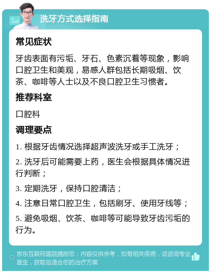 洗牙方式选择指南 常见症状 牙齿表面有污垢、牙石、色素沉着等现象，影响口腔卫生和美观，易感人群包括长期吸烟、饮茶、咖啡等人士以及不良口腔卫生习惯者。 推荐科室 口腔科 调理要点 1. 根据牙齿情况选择超声波洗牙或手工洗牙； 2. 洗牙后可能需要上药，医生会根据具体情况进行判断； 3. 定期洗牙，保持口腔清洁； 4. 注意日常口腔卫生，包括刷牙、使用牙线等； 5. 避免吸烟、饮茶、咖啡等可能导致牙齿污垢的行为。