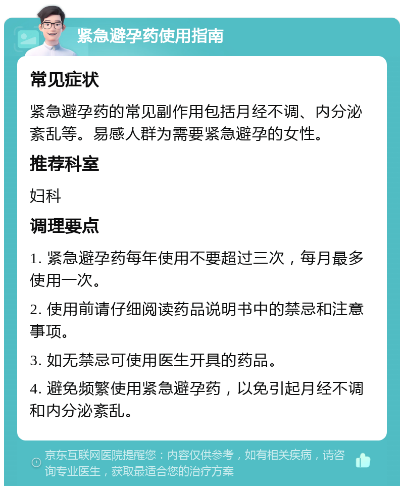 紧急避孕药使用指南 常见症状 紧急避孕药的常见副作用包括月经不调、内分泌紊乱等。易感人群为需要紧急避孕的女性。 推荐科室 妇科 调理要点 1. 紧急避孕药每年使用不要超过三次，每月最多使用一次。 2. 使用前请仔细阅读药品说明书中的禁忌和注意事项。 3. 如无禁忌可使用医生开具的药品。 4. 避免频繁使用紧急避孕药，以免引起月经不调和内分泌紊乱。