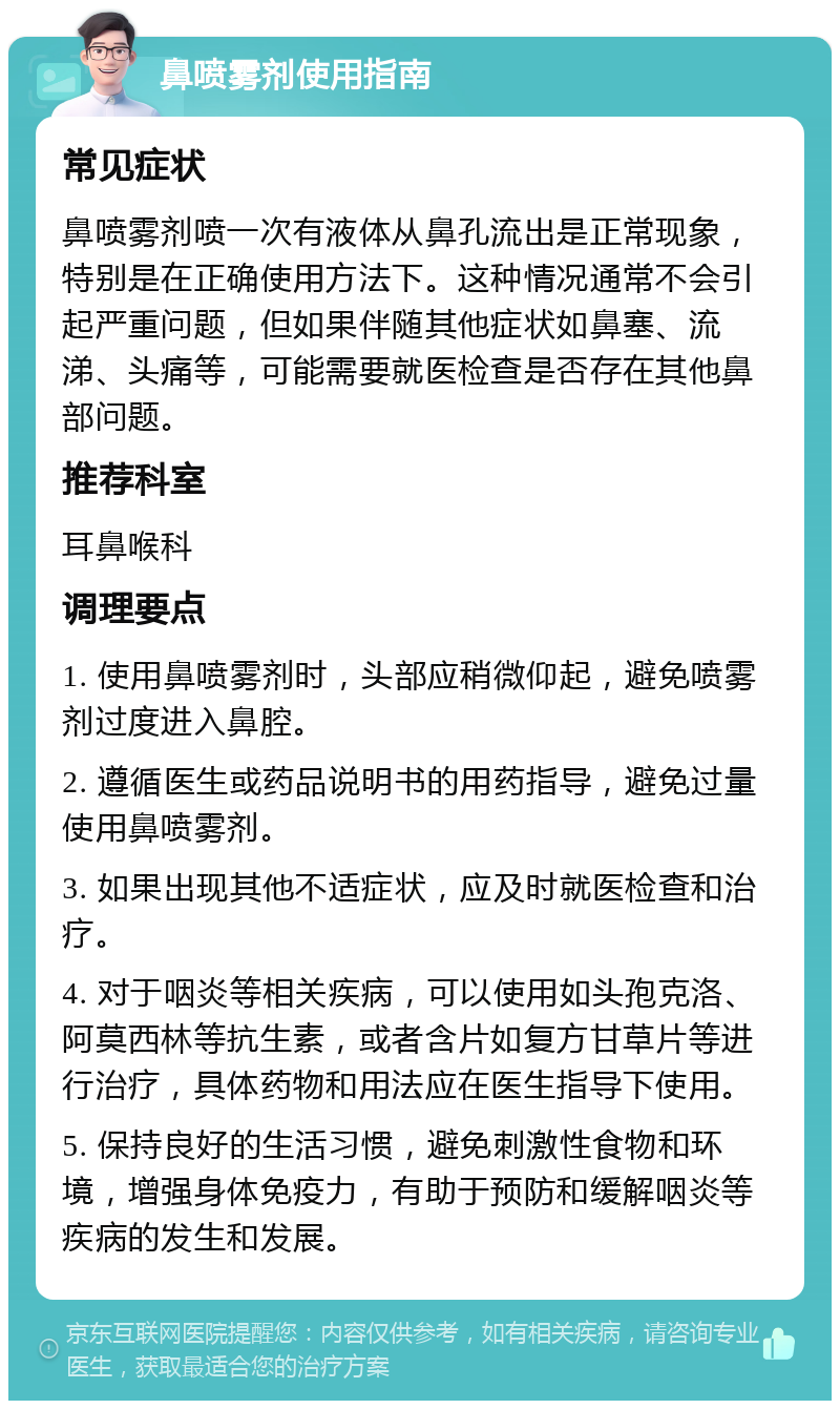 鼻喷雾剂使用指南 常见症状 鼻喷雾剂喷一次有液体从鼻孔流出是正常现象，特别是在正确使用方法下。这种情况通常不会引起严重问题，但如果伴随其他症状如鼻塞、流涕、头痛等，可能需要就医检查是否存在其他鼻部问题。 推荐科室 耳鼻喉科 调理要点 1. 使用鼻喷雾剂时，头部应稍微仰起，避免喷雾剂过度进入鼻腔。 2. 遵循医生或药品说明书的用药指导，避免过量使用鼻喷雾剂。 3. 如果出现其他不适症状，应及时就医检查和治疗。 4. 对于咽炎等相关疾病，可以使用如头孢克洛、阿莫西林等抗生素，或者含片如复方甘草片等进行治疗，具体药物和用法应在医生指导下使用。 5. 保持良好的生活习惯，避免刺激性食物和环境，增强身体免疫力，有助于预防和缓解咽炎等疾病的发生和发展。