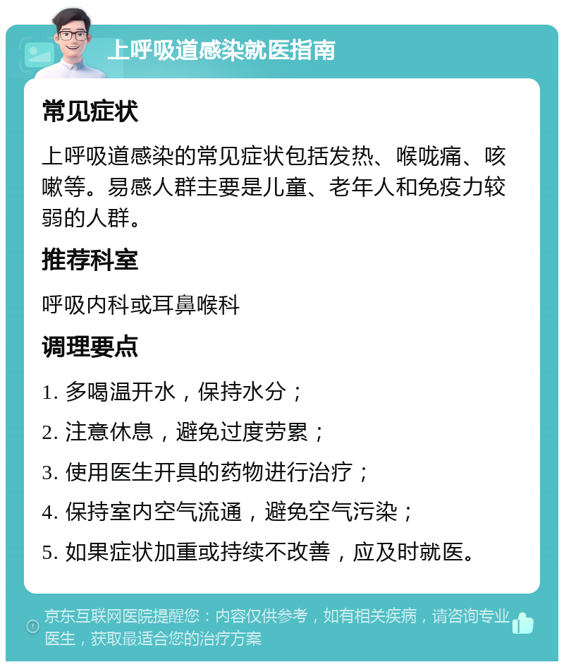 上呼吸道感染就医指南 常见症状 上呼吸道感染的常见症状包括发热、喉咙痛、咳嗽等。易感人群主要是儿童、老年人和免疫力较弱的人群。 推荐科室 呼吸内科或耳鼻喉科 调理要点 1. 多喝温开水，保持水分； 2. 注意休息，避免过度劳累； 3. 使用医生开具的药物进行治疗； 4. 保持室内空气流通，避免空气污染； 5. 如果症状加重或持续不改善，应及时就医。