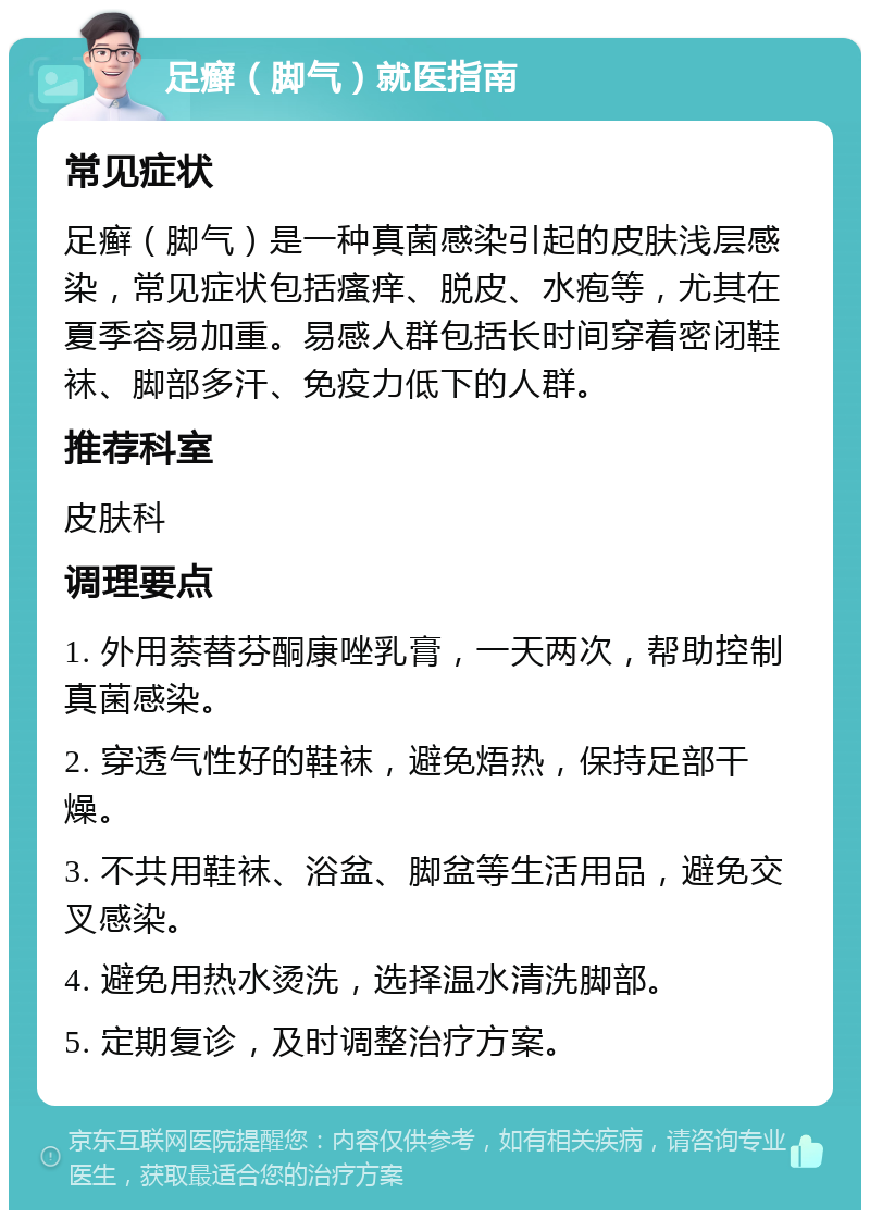 足癣（脚气）就医指南 常见症状 足癣（脚气）是一种真菌感染引起的皮肤浅层感染，常见症状包括瘙痒、脱皮、水疱等，尤其在夏季容易加重。易感人群包括长时间穿着密闭鞋袜、脚部多汗、免疫力低下的人群。 推荐科室 皮肤科 调理要点 1. 外用萘替芬酮康唑乳膏，一天两次，帮助控制真菌感染。 2. 穿透气性好的鞋袜，避免焐热，保持足部干燥。 3. 不共用鞋袜、浴盆、脚盆等生活用品，避免交叉感染。 4. 避免用热水烫洗，选择温水清洗脚部。 5. 定期复诊，及时调整治疗方案。