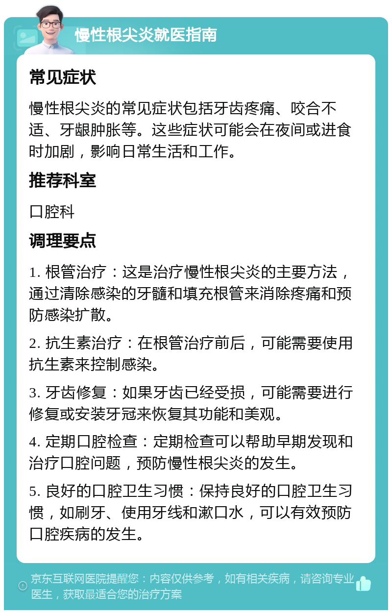 慢性根尖炎就医指南 常见症状 慢性根尖炎的常见症状包括牙齿疼痛、咬合不适、牙龈肿胀等。这些症状可能会在夜间或进食时加剧，影响日常生活和工作。 推荐科室 口腔科 调理要点 1. 根管治疗：这是治疗慢性根尖炎的主要方法，通过清除感染的牙髓和填充根管来消除疼痛和预防感染扩散。 2. 抗生素治疗：在根管治疗前后，可能需要使用抗生素来控制感染。 3. 牙齿修复：如果牙齿已经受损，可能需要进行修复或安装牙冠来恢复其功能和美观。 4. 定期口腔检查：定期检查可以帮助早期发现和治疗口腔问题，预防慢性根尖炎的发生。 5. 良好的口腔卫生习惯：保持良好的口腔卫生习惯，如刷牙、使用牙线和漱口水，可以有效预防口腔疾病的发生。