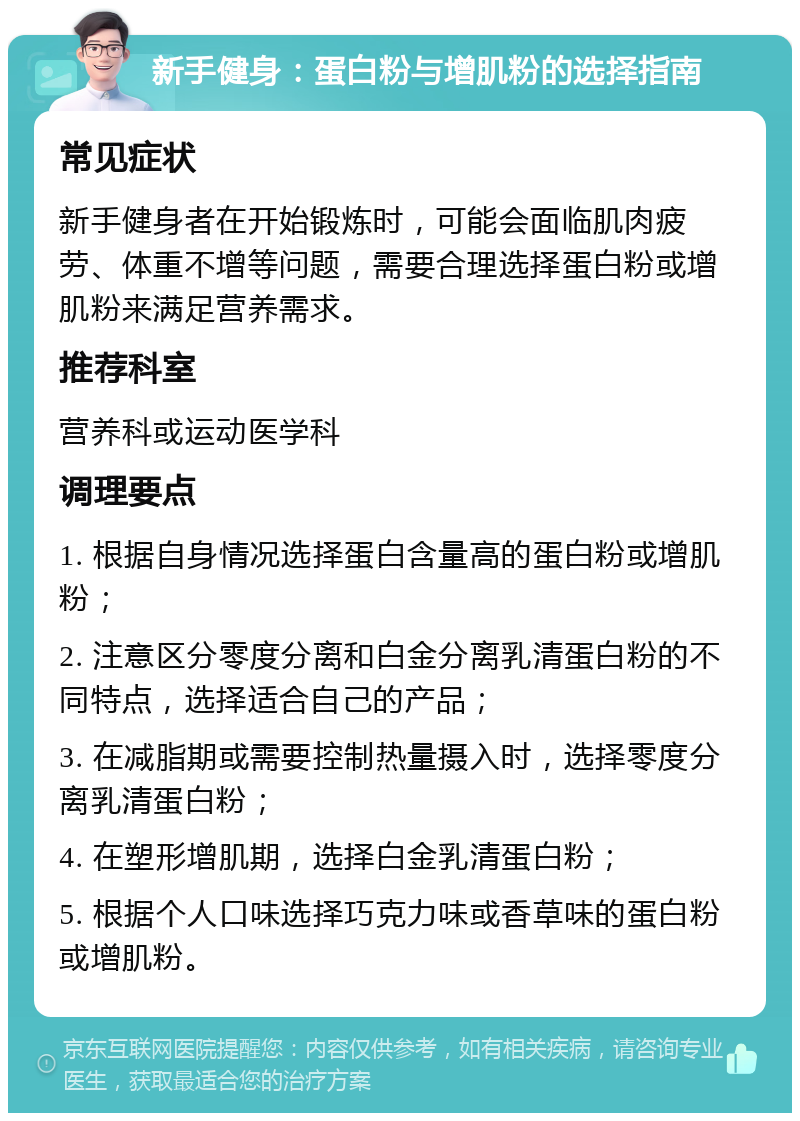 新手健身：蛋白粉与增肌粉的选择指南 常见症状 新手健身者在开始锻炼时，可能会面临肌肉疲劳、体重不增等问题，需要合理选择蛋白粉或增肌粉来满足营养需求。 推荐科室 营养科或运动医学科 调理要点 1. 根据自身情况选择蛋白含量高的蛋白粉或增肌粉； 2. 注意区分零度分离和白金分离乳清蛋白粉的不同特点，选择适合自己的产品； 3. 在减脂期或需要控制热量摄入时，选择零度分离乳清蛋白粉； 4. 在塑形增肌期，选择白金乳清蛋白粉； 5. 根据个人口味选择巧克力味或香草味的蛋白粉或增肌粉。