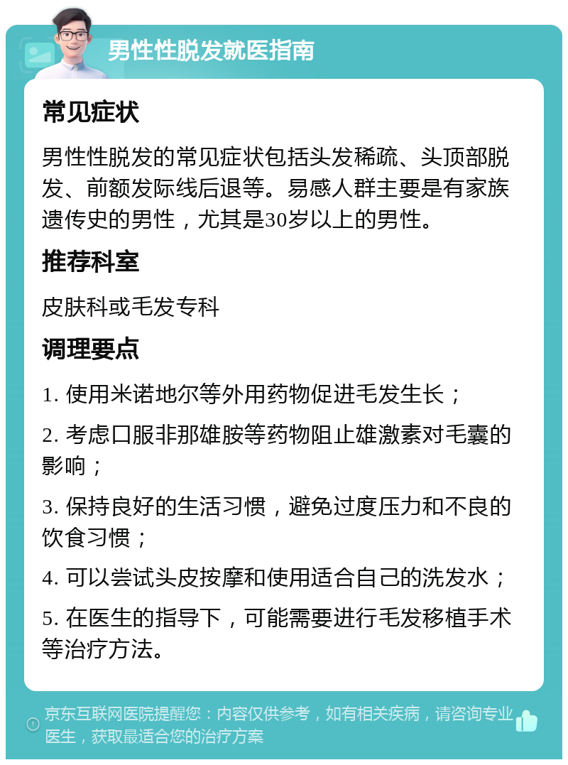 男性性脱发就医指南 常见症状 男性性脱发的常见症状包括头发稀疏、头顶部脱发、前额发际线后退等。易感人群主要是有家族遗传史的男性，尤其是30岁以上的男性。 推荐科室 皮肤科或毛发专科 调理要点 1. 使用米诺地尔等外用药物促进毛发生长； 2. 考虑口服非那雄胺等药物阻止雄激素对毛囊的影响； 3. 保持良好的生活习惯，避免过度压力和不良的饮食习惯； 4. 可以尝试头皮按摩和使用适合自己的洗发水； 5. 在医生的指导下，可能需要进行毛发移植手术等治疗方法。