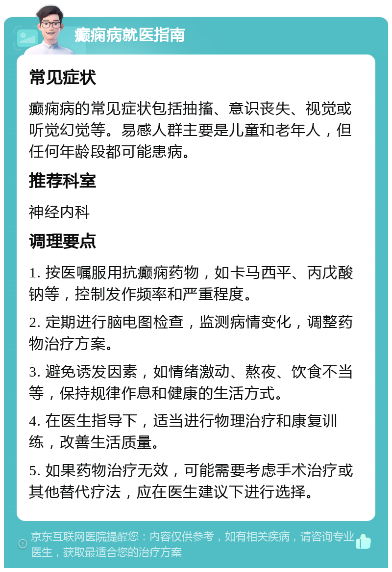 癫痫病就医指南 常见症状 癫痫病的常见症状包括抽搐、意识丧失、视觉或听觉幻觉等。易感人群主要是儿童和老年人，但任何年龄段都可能患病。 推荐科室 神经内科 调理要点 1. 按医嘱服用抗癫痫药物，如卡马西平、丙戊酸钠等，控制发作频率和严重程度。 2. 定期进行脑电图检查，监测病情变化，调整药物治疗方案。 3. 避免诱发因素，如情绪激动、熬夜、饮食不当等，保持规律作息和健康的生活方式。 4. 在医生指导下，适当进行物理治疗和康复训练，改善生活质量。 5. 如果药物治疗无效，可能需要考虑手术治疗或其他替代疗法，应在医生建议下进行选择。