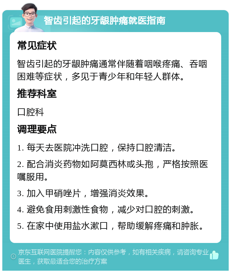 智齿引起的牙龈肿痛就医指南 常见症状 智齿引起的牙龈肿痛通常伴随着咽喉疼痛、吞咽困难等症状，多见于青少年和年轻人群体。 推荐科室 口腔科 调理要点 1. 每天去医院冲洗口腔，保持口腔清洁。 2. 配合消炎药物如阿莫西林或头孢，严格按照医嘱服用。 3. 加入甲硝唑片，增强消炎效果。 4. 避免食用刺激性食物，减少对口腔的刺激。 5. 在家中使用盐水漱口，帮助缓解疼痛和肿胀。