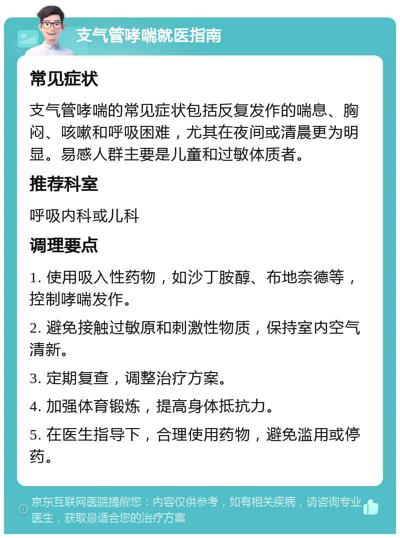 支气管哮喘就医指南 常见症状 支气管哮喘的常见症状包括反复发作的喘息、胸闷、咳嗽和呼吸困难，尤其在夜间或清晨更为明显。易感人群主要是儿童和过敏体质者。 推荐科室 呼吸内科或儿科 调理要点 1. 使用吸入性药物，如沙丁胺醇、布地奈德等，控制哮喘发作。 2. 避免接触过敏原和刺激性物质，保持室内空气清新。 3. 定期复查，调整治疗方案。 4. 加强体育锻炼，提高身体抵抗力。 5. 在医生指导下，合理使用药物，避免滥用或停药。