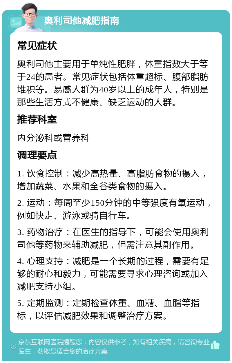 奥利司他减肥指南 常见症状 奥利司他主要用于单纯性肥胖，体重指数大于等于24的患者。常见症状包括体重超标、腹部脂肪堆积等。易感人群为40岁以上的成年人，特别是那些生活方式不健康、缺乏运动的人群。 推荐科室 内分泌科或营养科 调理要点 1. 饮食控制：减少高热量、高脂肪食物的摄入，增加蔬菜、水果和全谷类食物的摄入。 2. 运动：每周至少150分钟的中等强度有氧运动，例如快走、游泳或骑自行车。 3. 药物治疗：在医生的指导下，可能会使用奥利司他等药物来辅助减肥，但需注意其副作用。 4. 心理支持：减肥是一个长期的过程，需要有足够的耐心和毅力，可能需要寻求心理咨询或加入减肥支持小组。 5. 定期监测：定期检查体重、血糖、血脂等指标，以评估减肥效果和调整治疗方案。