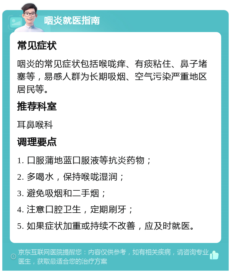 咽炎就医指南 常见症状 咽炎的常见症状包括喉咙痒、有痰粘住、鼻子堵塞等，易感人群为长期吸烟、空气污染严重地区居民等。 推荐科室 耳鼻喉科 调理要点 1. 口服蒲地蓝口服液等抗炎药物； 2. 多喝水，保持喉咙湿润； 3. 避免吸烟和二手烟； 4. 注意口腔卫生，定期刷牙； 5. 如果症状加重或持续不改善，应及时就医。