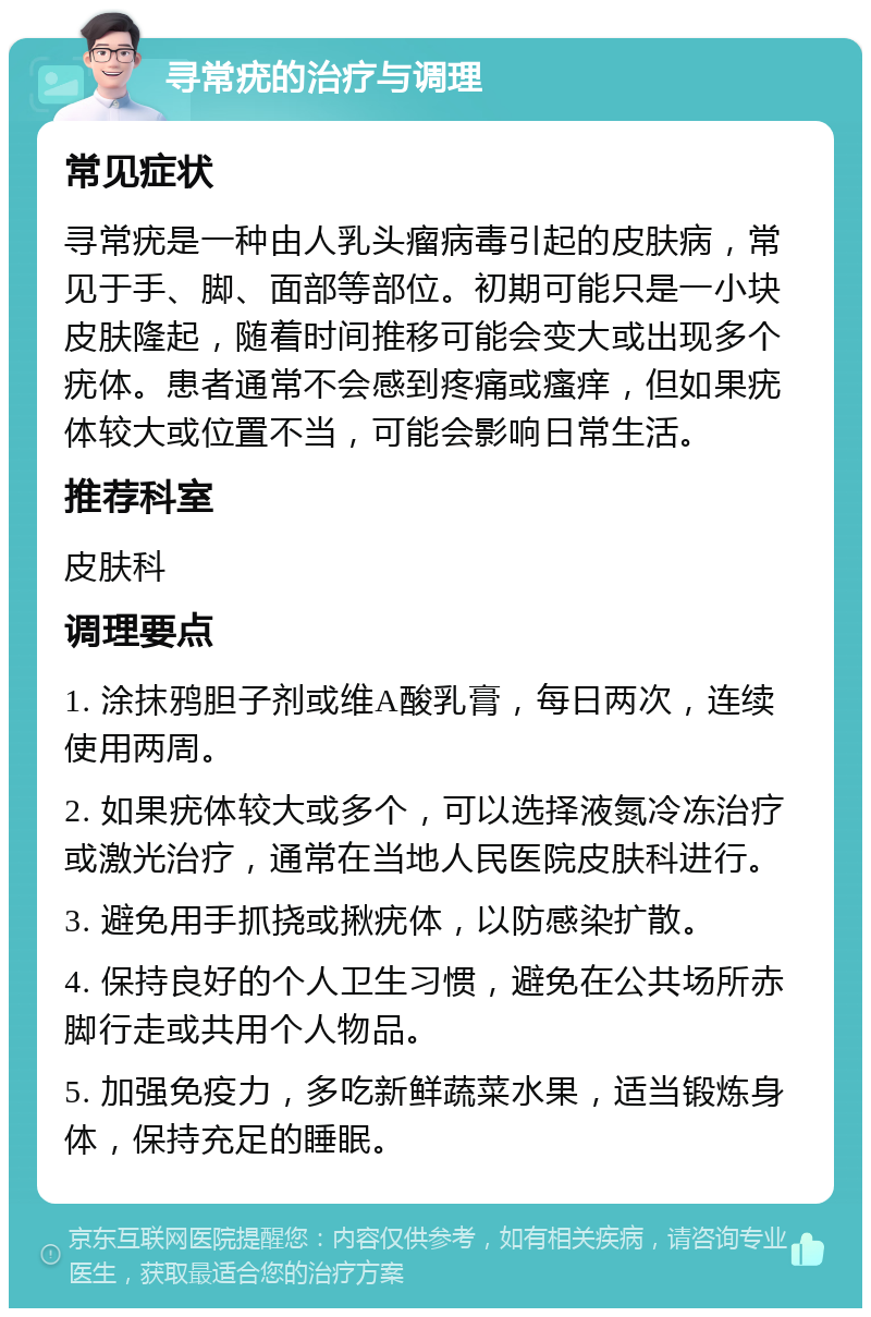 寻常疣的治疗与调理 常见症状 寻常疣是一种由人乳头瘤病毒引起的皮肤病，常见于手、脚、面部等部位。初期可能只是一小块皮肤隆起，随着时间推移可能会变大或出现多个疣体。患者通常不会感到疼痛或瘙痒，但如果疣体较大或位置不当，可能会影响日常生活。 推荐科室 皮肤科 调理要点 1. 涂抹鸦胆子剂或维A酸乳膏，每日两次，连续使用两周。 2. 如果疣体较大或多个，可以选择液氮冷冻治疗或激光治疗，通常在当地人民医院皮肤科进行。 3. 避免用手抓挠或揪疣体，以防感染扩散。 4. 保持良好的个人卫生习惯，避免在公共场所赤脚行走或共用个人物品。 5. 加强免疫力，多吃新鲜蔬菜水果，适当锻炼身体，保持充足的睡眠。