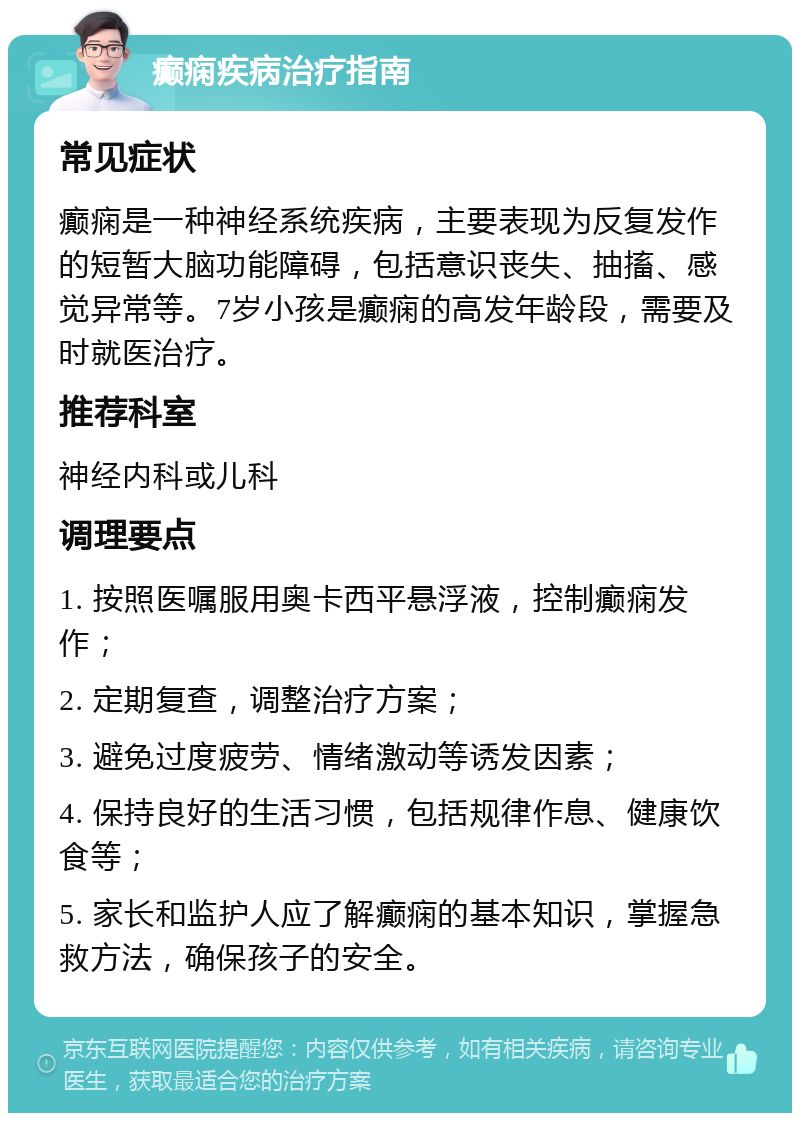 癫痫疾病治疗指南 常见症状 癫痫是一种神经系统疾病，主要表现为反复发作的短暂大脑功能障碍，包括意识丧失、抽搐、感觉异常等。7岁小孩是癫痫的高发年龄段，需要及时就医治疗。 推荐科室 神经内科或儿科 调理要点 1. 按照医嘱服用奥卡西平悬浮液，控制癫痫发作； 2. 定期复查，调整治疗方案； 3. 避免过度疲劳、情绪激动等诱发因素； 4. 保持良好的生活习惯，包括规律作息、健康饮食等； 5. 家长和监护人应了解癫痫的基本知识，掌握急救方法，确保孩子的安全。