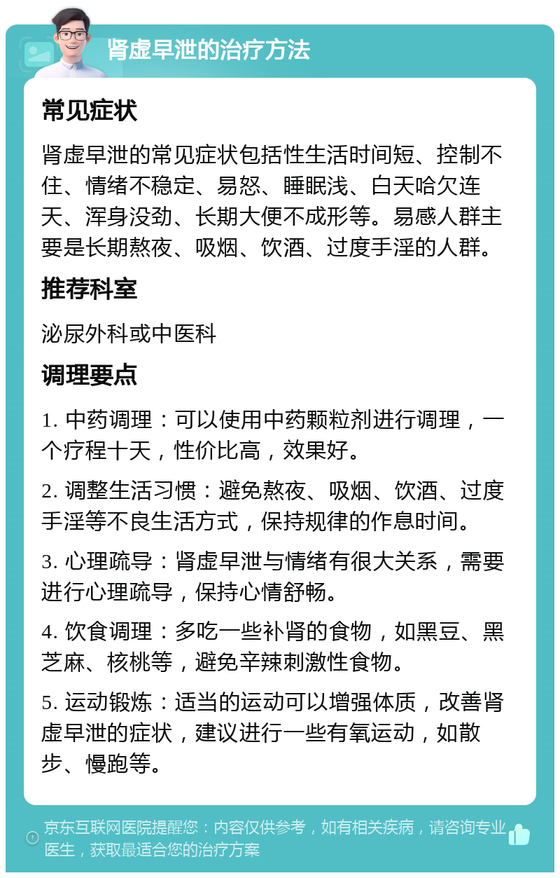 肾虚早泄的治疗方法 常见症状 肾虚早泄的常见症状包括性生活时间短、控制不住、情绪不稳定、易怒、睡眠浅、白天哈欠连天、浑身没劲、长期大便不成形等。易感人群主要是长期熬夜、吸烟、饮酒、过度手淫的人群。 推荐科室 泌尿外科或中医科 调理要点 1. 中药调理：可以使用中药颗粒剂进行调理，一个疗程十天，性价比高，效果好。 2. 调整生活习惯：避免熬夜、吸烟、饮酒、过度手淫等不良生活方式，保持规律的作息时间。 3. 心理疏导：肾虚早泄与情绪有很大关系，需要进行心理疏导，保持心情舒畅。 4. 饮食调理：多吃一些补肾的食物，如黑豆、黑芝麻、核桃等，避免辛辣刺激性食物。 5. 运动锻炼：适当的运动可以增强体质，改善肾虚早泄的症状，建议进行一些有氧运动，如散步、慢跑等。