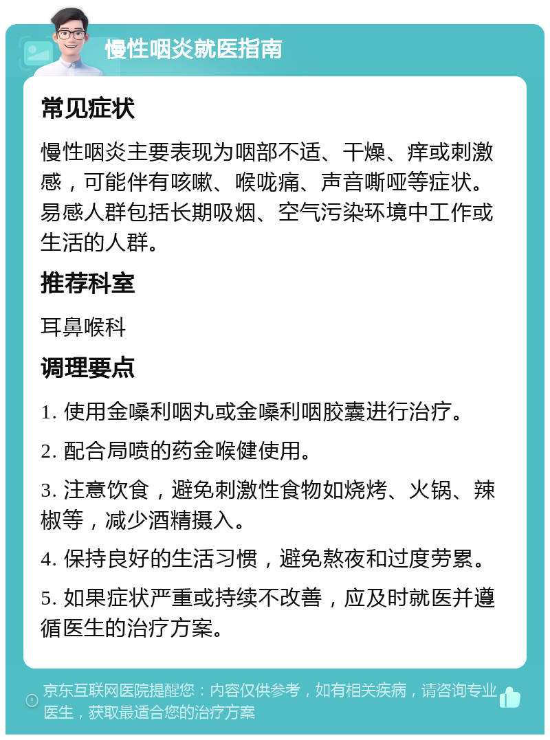 慢性咽炎就医指南 常见症状 慢性咽炎主要表现为咽部不适、干燥、痒或刺激感，可能伴有咳嗽、喉咙痛、声音嘶哑等症状。易感人群包括长期吸烟、空气污染环境中工作或生活的人群。 推荐科室 耳鼻喉科 调理要点 1. 使用金嗓利咽丸或金嗓利咽胶囊进行治疗。 2. 配合局喷的药金喉健使用。 3. 注意饮食，避免刺激性食物如烧烤、火锅、辣椒等，减少酒精摄入。 4. 保持良好的生活习惯，避免熬夜和过度劳累。 5. 如果症状严重或持续不改善，应及时就医并遵循医生的治疗方案。