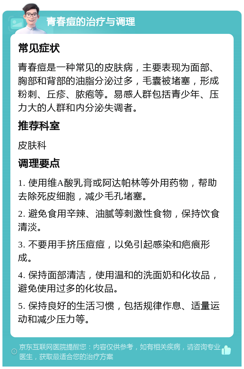 青春痘的治疗与调理 常见症状 青春痘是一种常见的皮肤病，主要表现为面部、胸部和背部的油脂分泌过多，毛囊被堵塞，形成粉刺、丘疹、脓疱等。易感人群包括青少年、压力大的人群和内分泌失调者。 推荐科室 皮肤科 调理要点 1. 使用维A酸乳膏或阿达帕林等外用药物，帮助去除死皮细胞，减少毛孔堵塞。 2. 避免食用辛辣、油腻等刺激性食物，保持饮食清淡。 3. 不要用手挤压痘痘，以免引起感染和疤痕形成。 4. 保持面部清洁，使用温和的洗面奶和化妆品，避免使用过多的化妆品。 5. 保持良好的生活习惯，包括规律作息、适量运动和减少压力等。