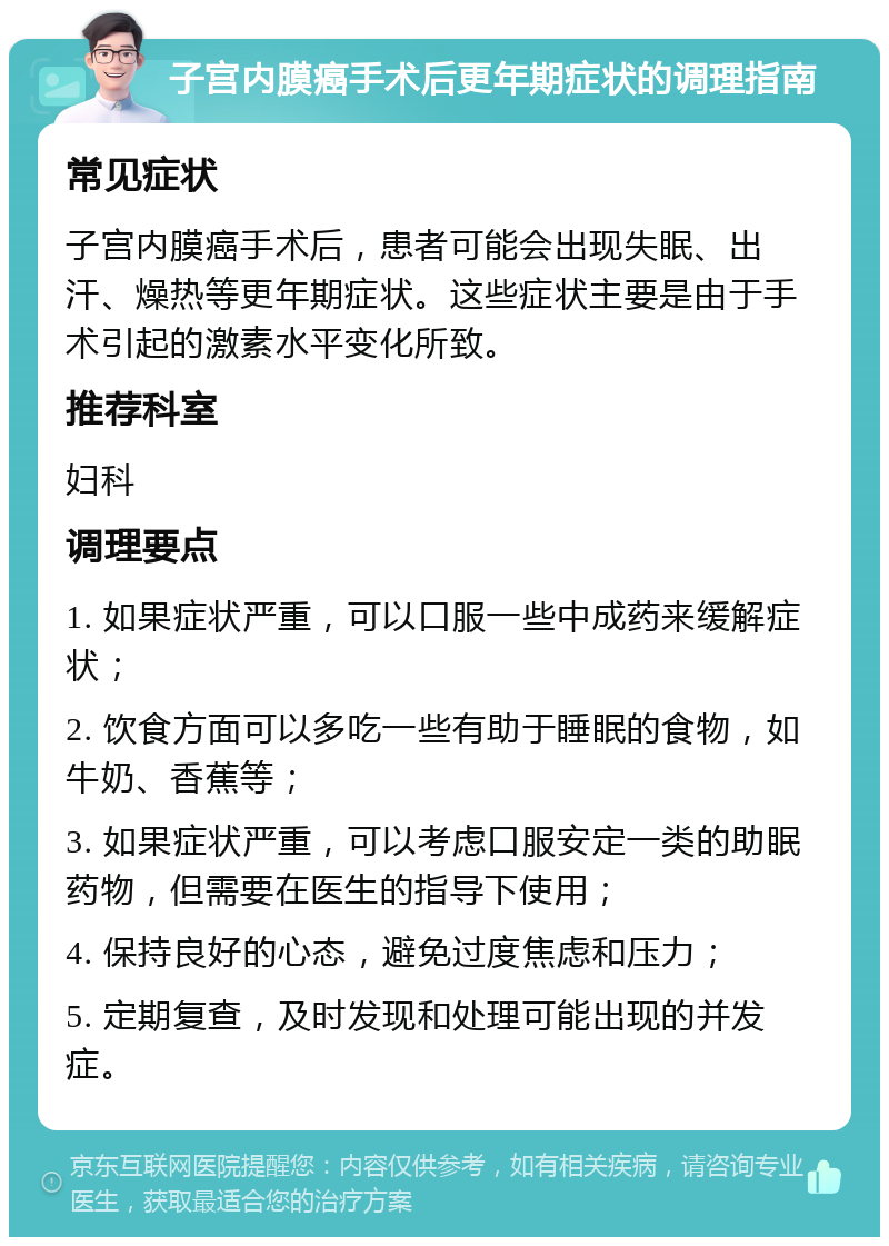 子宫内膜癌手术后更年期症状的调理指南 常见症状 子宫内膜癌手术后，患者可能会出现失眠、出汗、燥热等更年期症状。这些症状主要是由于手术引起的激素水平变化所致。 推荐科室 妇科 调理要点 1. 如果症状严重，可以口服一些中成药来缓解症状； 2. 饮食方面可以多吃一些有助于睡眠的食物，如牛奶、香蕉等； 3. 如果症状严重，可以考虑口服安定一类的助眠药物，但需要在医生的指导下使用； 4. 保持良好的心态，避免过度焦虑和压力； 5. 定期复查，及时发现和处理可能出现的并发症。