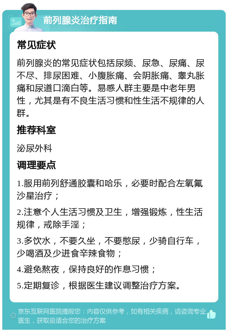 前列腺炎治疗指南 常见症状 前列腺炎的常见症状包括尿频、尿急、尿痛、尿不尽、排尿困难、小腹胀痛、会阴胀痛、睾丸胀痛和尿道口滴白等。易感人群主要是中老年男性，尤其是有不良生活习惯和性生活不规律的人群。 推荐科室 泌尿外科 调理要点 1.服用前列舒通胶囊和哈乐，必要时配合左氧氟沙星治疗； 2.注意个人生活习惯及卫生，增强锻炼，性生活规律，戒除手淫； 3.多饮水，不要久坐，不要憋尿，少骑自行车，少喝酒及少进食辛辣食物； 4.避免熬夜，保持良好的作息习惯； 5.定期复诊，根据医生建议调整治疗方案。