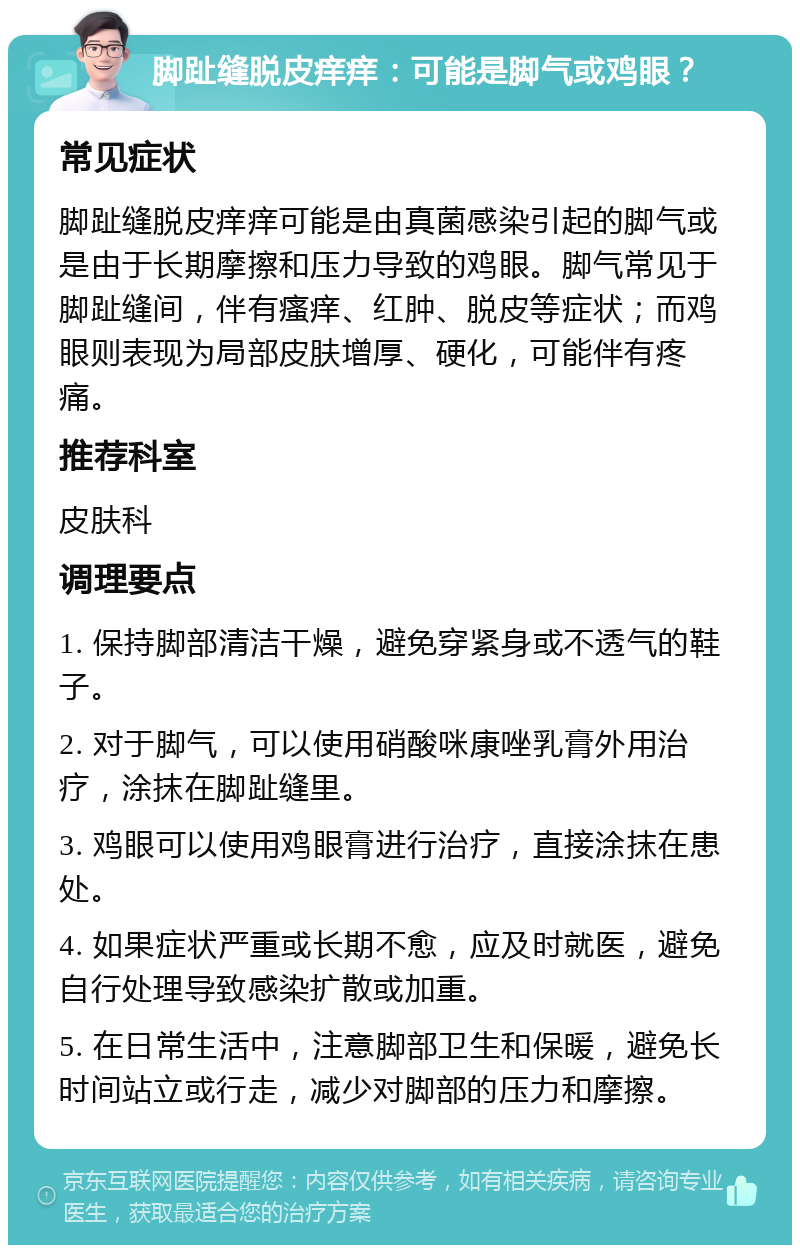 脚趾缝脱皮痒痒：可能是脚气或鸡眼？ 常见症状 脚趾缝脱皮痒痒可能是由真菌感染引起的脚气或是由于长期摩擦和压力导致的鸡眼。脚气常见于脚趾缝间，伴有瘙痒、红肿、脱皮等症状；而鸡眼则表现为局部皮肤增厚、硬化，可能伴有疼痛。 推荐科室 皮肤科 调理要点 1. 保持脚部清洁干燥，避免穿紧身或不透气的鞋子。 2. 对于脚气，可以使用硝酸咪康唑乳膏外用治疗，涂抹在脚趾缝里。 3. 鸡眼可以使用鸡眼膏进行治疗，直接涂抹在患处。 4. 如果症状严重或长期不愈，应及时就医，避免自行处理导致感染扩散或加重。 5. 在日常生活中，注意脚部卫生和保暖，避免长时间站立或行走，减少对脚部的压力和摩擦。