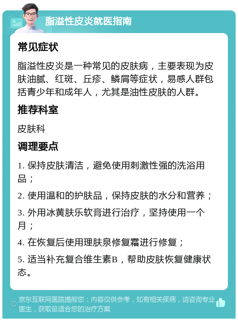 脂溢性皮炎就医指南 常见症状 脂溢性皮炎是一种常见的皮肤病，主要表现为皮肤油腻、红斑、丘疹、鳞屑等症状，易感人群包括青少年和成年人，尤其是油性皮肤的人群。 推荐科室 皮肤科 调理要点 1. 保持皮肤清洁，避免使用刺激性强的洗浴用品； 2. 使用温和的护肤品，保持皮肤的水分和营养； 3. 外用冰黄肤乐软膏进行治疗，坚持使用一个月； 4. 在恢复后使用理肤泉修复霜进行修复； 5. 适当补充复合维生素B，帮助皮肤恢复健康状态。