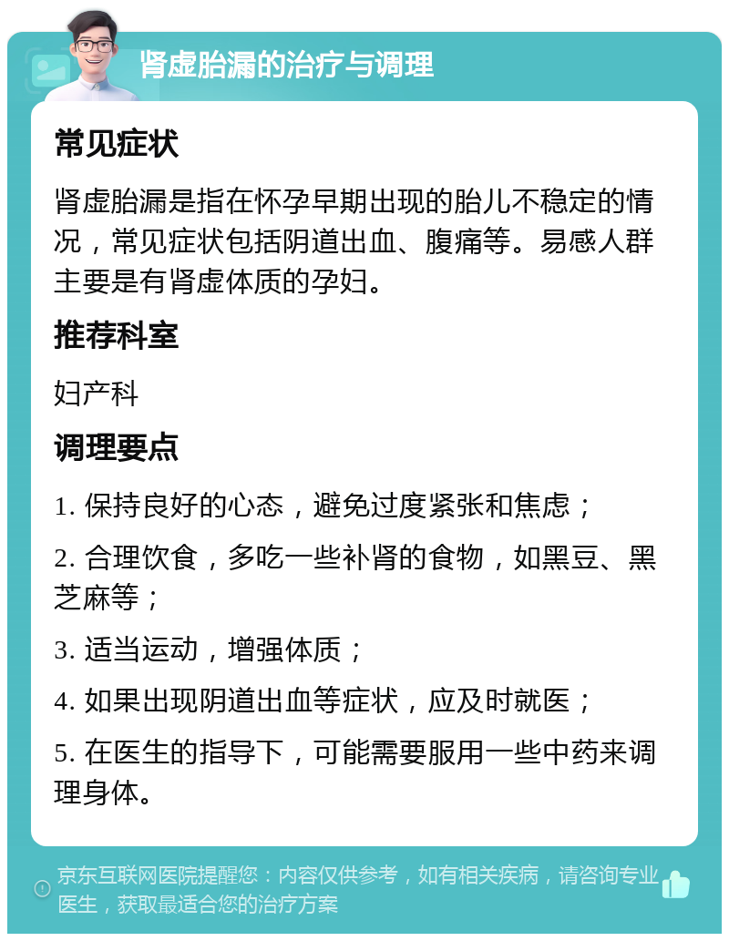 肾虚胎漏的治疗与调理 常见症状 肾虚胎漏是指在怀孕早期出现的胎儿不稳定的情况，常见症状包括阴道出血、腹痛等。易感人群主要是有肾虚体质的孕妇。 推荐科室 妇产科 调理要点 1. 保持良好的心态，避免过度紧张和焦虑； 2. 合理饮食，多吃一些补肾的食物，如黑豆、黑芝麻等； 3. 适当运动，增强体质； 4. 如果出现阴道出血等症状，应及时就医； 5. 在医生的指导下，可能需要服用一些中药来调理身体。