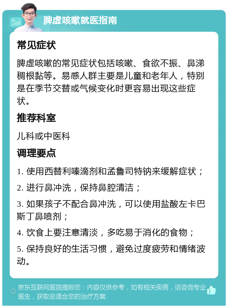 脾虚咳嗽就医指南 常见症状 脾虚咳嗽的常见症状包括咳嗽、食欲不振、鼻涕稠根黏等。易感人群主要是儿童和老年人，特别是在季节交替或气候变化时更容易出现这些症状。 推荐科室 儿科或中医科 调理要点 1. 使用西替利嗪滴剂和孟鲁司特钠来缓解症状； 2. 进行鼻冲洗，保持鼻腔清洁； 3. 如果孩子不配合鼻冲洗，可以使用盐酸左卡巴斯丁鼻喷剂； 4. 饮食上要注意清淡，多吃易于消化的食物； 5. 保持良好的生活习惯，避免过度疲劳和情绪波动。