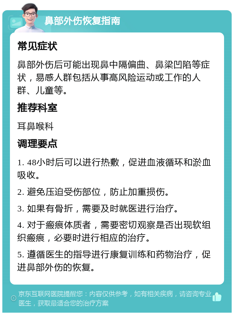 鼻部外伤恢复指南 常见症状 鼻部外伤后可能出现鼻中隔偏曲、鼻梁凹陷等症状，易感人群包括从事高风险运动或工作的人群、儿童等。 推荐科室 耳鼻喉科 调理要点 1. 48小时后可以进行热敷，促进血液循环和淤血吸收。 2. 避免压迫受伤部位，防止加重损伤。 3. 如果有骨折，需要及时就医进行治疗。 4. 对于瘢痕体质者，需要密切观察是否出现软组织瘢痕，必要时进行相应的治疗。 5. 遵循医生的指导进行康复训练和药物治疗，促进鼻部外伤的恢复。