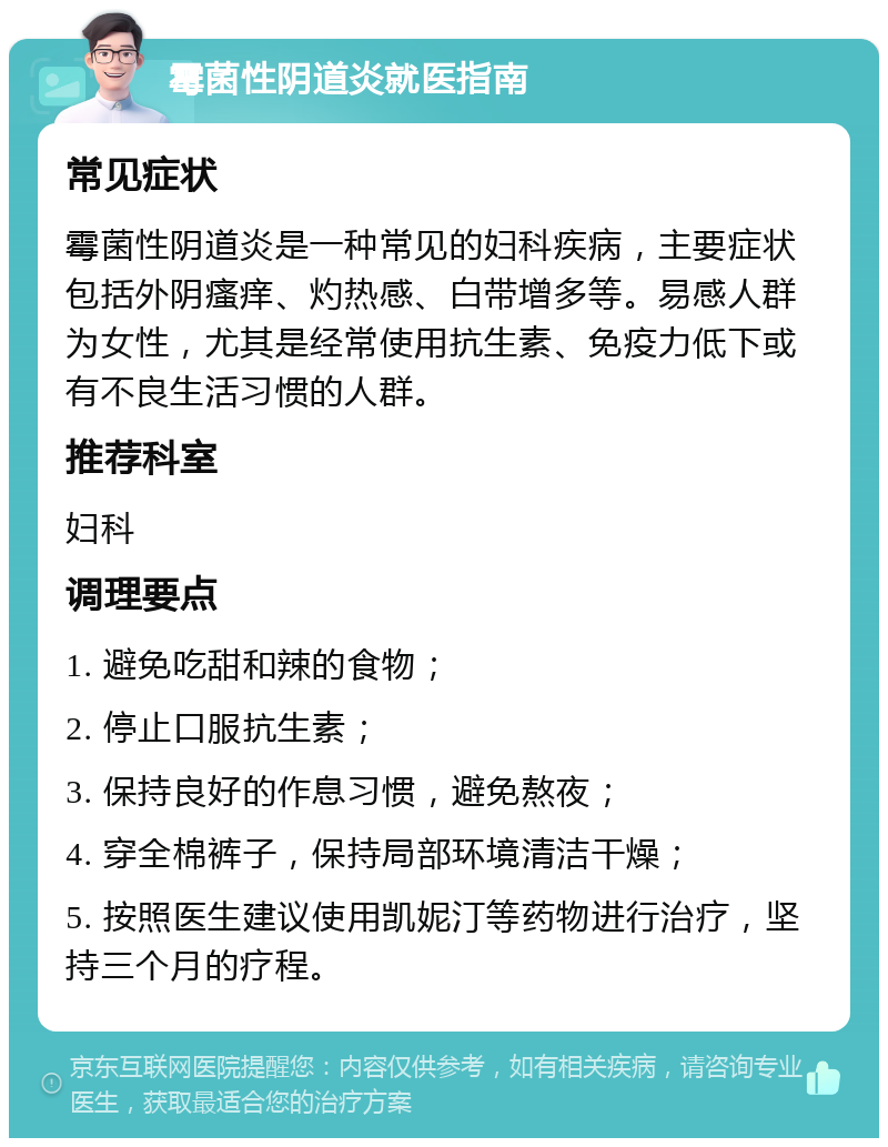 霉菌性阴道炎就医指南 常见症状 霉菌性阴道炎是一种常见的妇科疾病，主要症状包括外阴瘙痒、灼热感、白带增多等。易感人群为女性，尤其是经常使用抗生素、免疫力低下或有不良生活习惯的人群。 推荐科室 妇科 调理要点 1. 避免吃甜和辣的食物； 2. 停止口服抗生素； 3. 保持良好的作息习惯，避免熬夜； 4. 穿全棉裤子，保持局部环境清洁干燥； 5. 按照医生建议使用凯妮汀等药物进行治疗，坚持三个月的疗程。