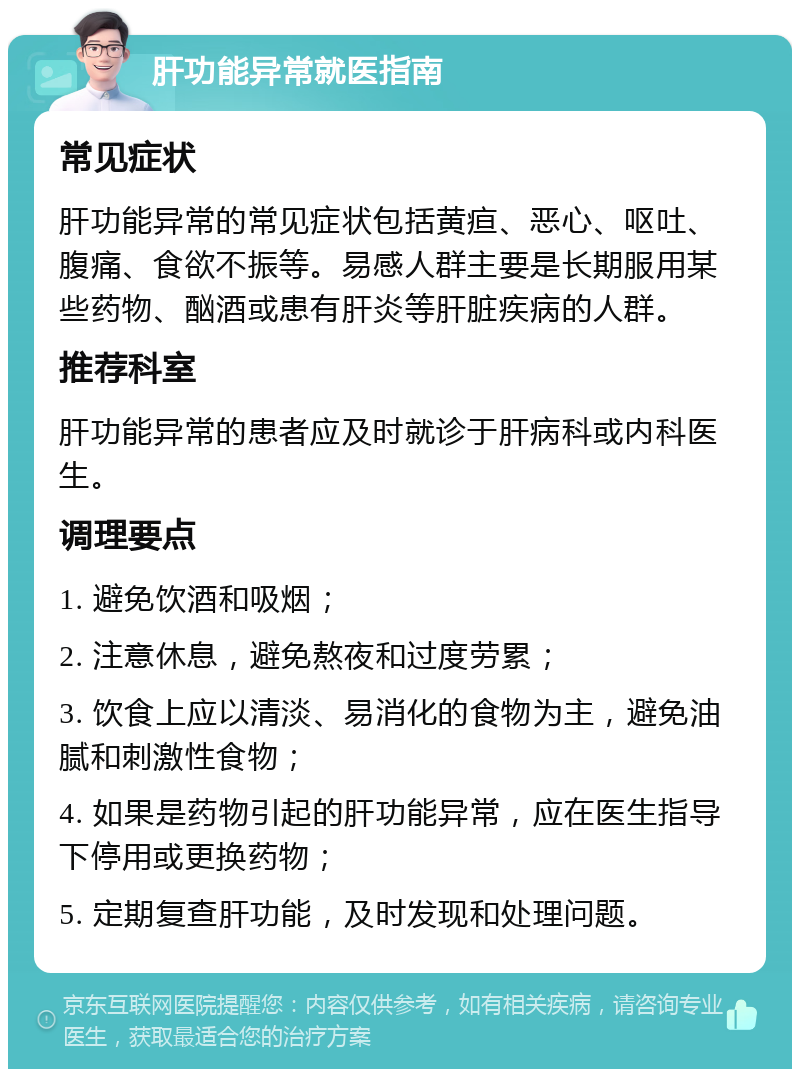 肝功能异常就医指南 常见症状 肝功能异常的常见症状包括黄疸、恶心、呕吐、腹痛、食欲不振等。易感人群主要是长期服用某些药物、酗酒或患有肝炎等肝脏疾病的人群。 推荐科室 肝功能异常的患者应及时就诊于肝病科或内科医生。 调理要点 1. 避免饮酒和吸烟； 2. 注意休息，避免熬夜和过度劳累； 3. 饮食上应以清淡、易消化的食物为主，避免油腻和刺激性食物； 4. 如果是药物引起的肝功能异常，应在医生指导下停用或更换药物； 5. 定期复查肝功能，及时发现和处理问题。