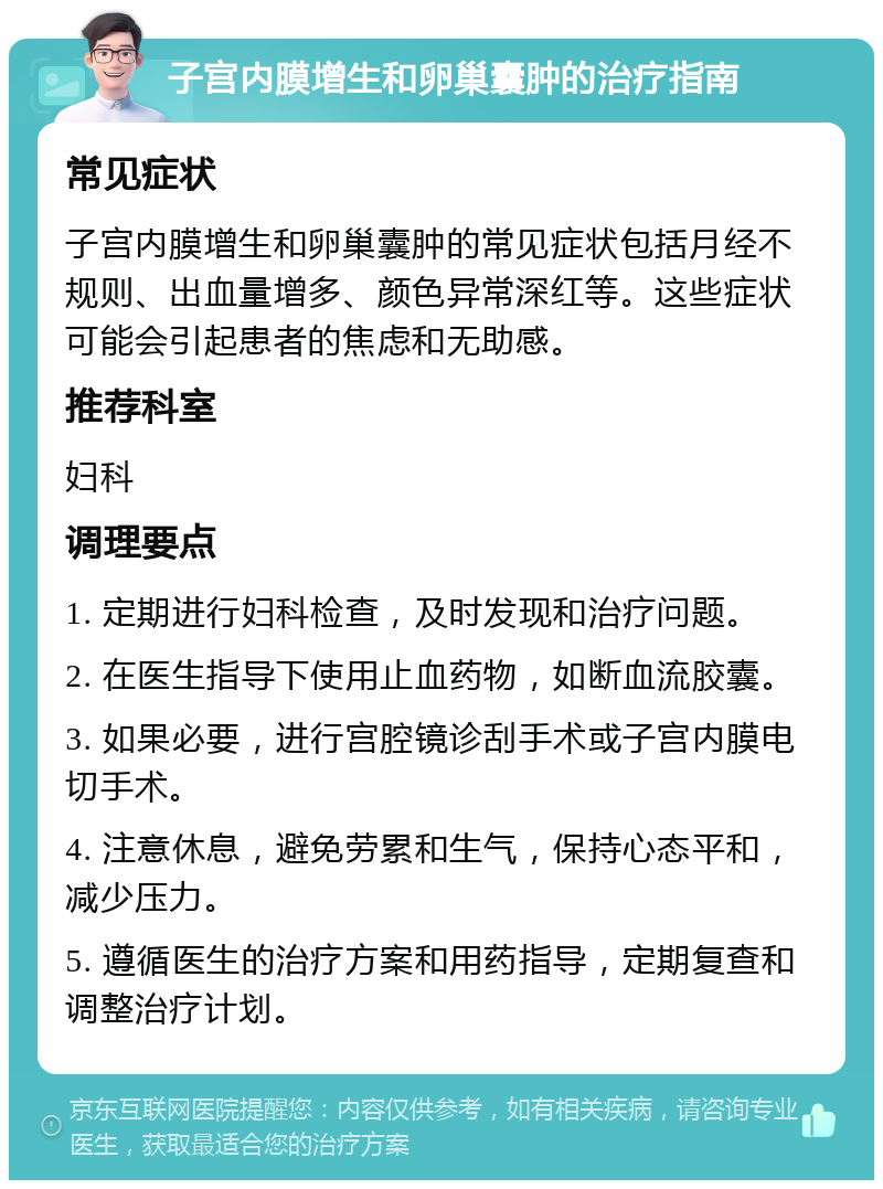 子宫内膜增生和卵巢囊肿的治疗指南 常见症状 子宫内膜增生和卵巢囊肿的常见症状包括月经不规则、出血量增多、颜色异常深红等。这些症状可能会引起患者的焦虑和无助感。 推荐科室 妇科 调理要点 1. 定期进行妇科检查，及时发现和治疗问题。 2. 在医生指导下使用止血药物，如断血流胶囊。 3. 如果必要，进行宫腔镜诊刮手术或子宫内膜电切手术。 4. 注意休息，避免劳累和生气，保持心态平和，减少压力。 5. 遵循医生的治疗方案和用药指导，定期复查和调整治疗计划。