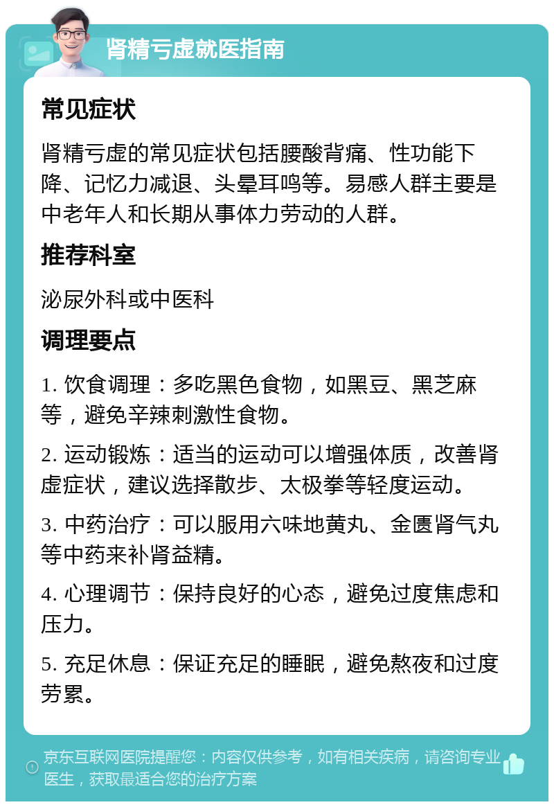 肾精亏虚就医指南 常见症状 肾精亏虚的常见症状包括腰酸背痛、性功能下降、记忆力减退、头晕耳鸣等。易感人群主要是中老年人和长期从事体力劳动的人群。 推荐科室 泌尿外科或中医科 调理要点 1. 饮食调理：多吃黑色食物，如黑豆、黑芝麻等，避免辛辣刺激性食物。 2. 运动锻炼：适当的运动可以增强体质，改善肾虚症状，建议选择散步、太极拳等轻度运动。 3. 中药治疗：可以服用六味地黄丸、金匮肾气丸等中药来补肾益精。 4. 心理调节：保持良好的心态，避免过度焦虑和压力。 5. 充足休息：保证充足的睡眠，避免熬夜和过度劳累。