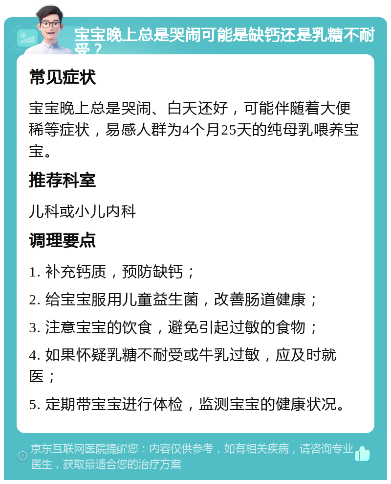 宝宝晚上总是哭闹可能是缺钙还是乳糖不耐受？ 常见症状 宝宝晚上总是哭闹、白天还好，可能伴随着大便稀等症状，易感人群为4个月25天的纯母乳喂养宝宝。 推荐科室 儿科或小儿内科 调理要点 1. 补充钙质，预防缺钙； 2. 给宝宝服用儿童益生菌，改善肠道健康； 3. 注意宝宝的饮食，避免引起过敏的食物； 4. 如果怀疑乳糖不耐受或牛乳过敏，应及时就医； 5. 定期带宝宝进行体检，监测宝宝的健康状况。