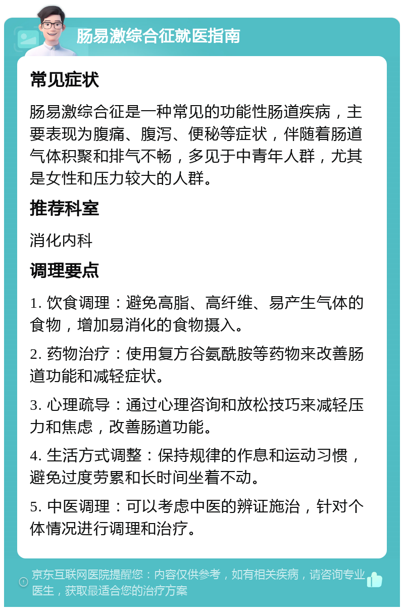 肠易激综合征就医指南 常见症状 肠易激综合征是一种常见的功能性肠道疾病，主要表现为腹痛、腹泻、便秘等症状，伴随着肠道气体积聚和排气不畅，多见于中青年人群，尤其是女性和压力较大的人群。 推荐科室 消化内科 调理要点 1. 饮食调理：避免高脂、高纤维、易产生气体的食物，增加易消化的食物摄入。 2. 药物治疗：使用复方谷氨酰胺等药物来改善肠道功能和减轻症状。 3. 心理疏导：通过心理咨询和放松技巧来减轻压力和焦虑，改善肠道功能。 4. 生活方式调整：保持规律的作息和运动习惯，避免过度劳累和长时间坐着不动。 5. 中医调理：可以考虑中医的辨证施治，针对个体情况进行调理和治疗。