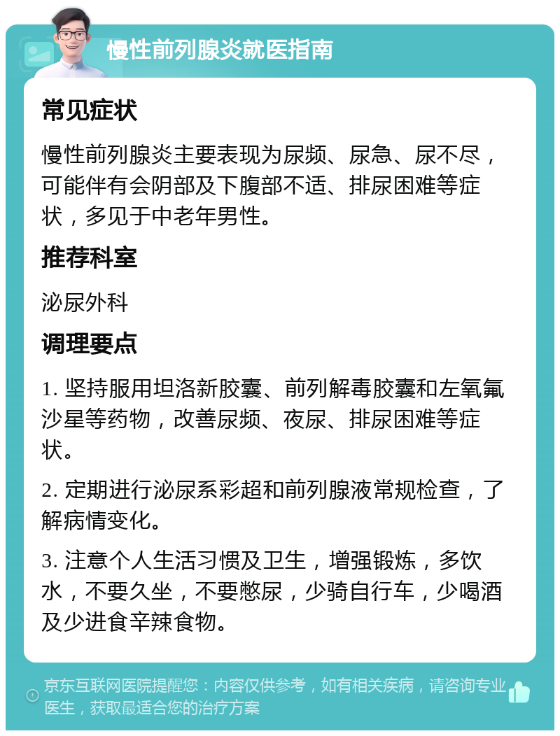 慢性前列腺炎就医指南 常见症状 慢性前列腺炎主要表现为尿频、尿急、尿不尽，可能伴有会阴部及下腹部不适、排尿困难等症状，多见于中老年男性。 推荐科室 泌尿外科 调理要点 1. 坚持服用坦洛新胶囊、前列解毒胶囊和左氧氟沙星等药物，改善尿频、夜尿、排尿困难等症状。 2. 定期进行泌尿系彩超和前列腺液常规检查，了解病情变化。 3. 注意个人生活习惯及卫生，增强锻炼，多饮水，不要久坐，不要憋尿，少骑自行车，少喝酒及少进食辛辣食物。