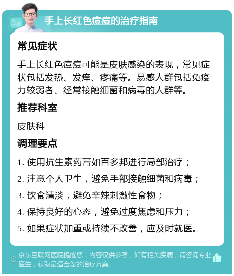 手上长红色痘痘的治疗指南 常见症状 手上长红色痘痘可能是皮肤感染的表现，常见症状包括发热、发痒、疼痛等。易感人群包括免疫力较弱者、经常接触细菌和病毒的人群等。 推荐科室 皮肤科 调理要点 1. 使用抗生素药膏如百多邦进行局部治疗； 2. 注意个人卫生，避免手部接触细菌和病毒； 3. 饮食清淡，避免辛辣刺激性食物； 4. 保持良好的心态，避免过度焦虑和压力； 5. 如果症状加重或持续不改善，应及时就医。