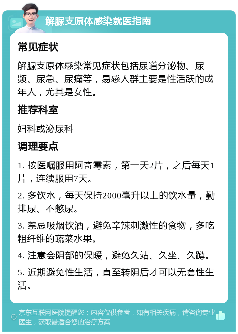 解脲支原体感染就医指南 常见症状 解脲支原体感染常见症状包括尿道分泌物、尿频、尿急、尿痛等，易感人群主要是性活跃的成年人，尤其是女性。 推荐科室 妇科或泌尿科 调理要点 1. 按医嘱服用阿奇霉素，第一天2片，之后每天1片，连续服用7天。 2. 多饮水，每天保持2000毫升以上的饮水量，勤排尿、不憋尿。 3. 禁忌吸烟饮酒，避免辛辣刺激性的食物，多吃粗纤维的蔬菜水果。 4. 注意会阴部的保暖，避免久站、久坐、久蹲。 5. 近期避免性生活，直至转阴后才可以无套性生活。