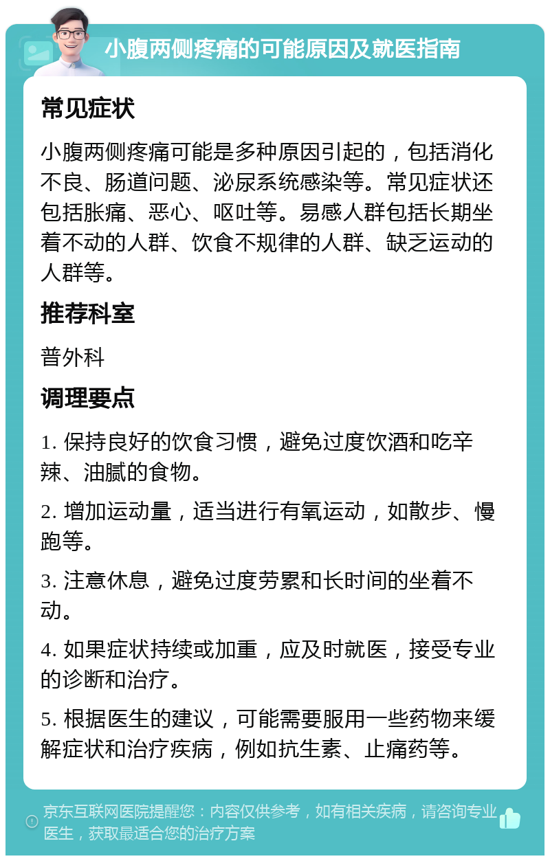 小腹两侧疼痛的可能原因及就医指南 常见症状 小腹两侧疼痛可能是多种原因引起的，包括消化不良、肠道问题、泌尿系统感染等。常见症状还包括胀痛、恶心、呕吐等。易感人群包括长期坐着不动的人群、饮食不规律的人群、缺乏运动的人群等。 推荐科室 普外科 调理要点 1. 保持良好的饮食习惯，避免过度饮酒和吃辛辣、油腻的食物。 2. 增加运动量，适当进行有氧运动，如散步、慢跑等。 3. 注意休息，避免过度劳累和长时间的坐着不动。 4. 如果症状持续或加重，应及时就医，接受专业的诊断和治疗。 5. 根据医生的建议，可能需要服用一些药物来缓解症状和治疗疾病，例如抗生素、止痛药等。