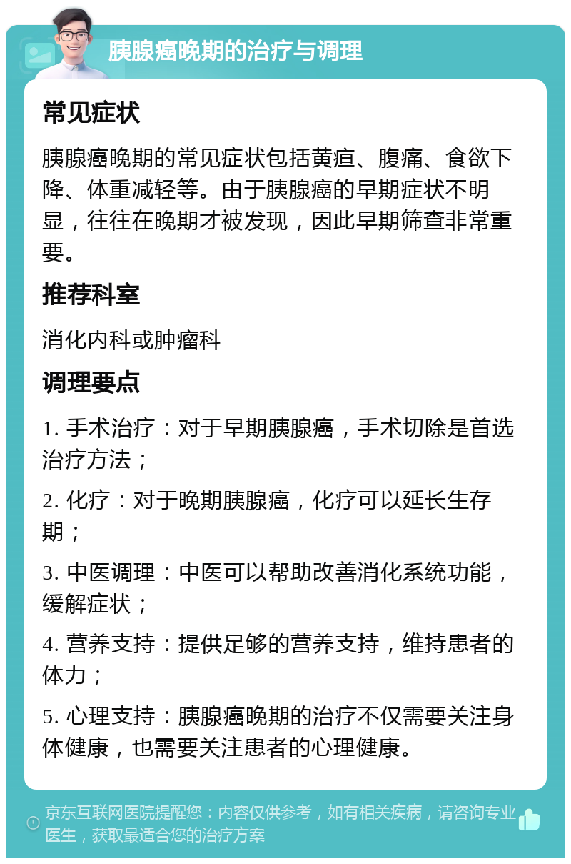 胰腺癌晚期的治疗与调理 常见症状 胰腺癌晚期的常见症状包括黄疸、腹痛、食欲下降、体重减轻等。由于胰腺癌的早期症状不明显，往往在晚期才被发现，因此早期筛查非常重要。 推荐科室 消化内科或肿瘤科 调理要点 1. 手术治疗：对于早期胰腺癌，手术切除是首选治疗方法； 2. 化疗：对于晚期胰腺癌，化疗可以延长生存期； 3. 中医调理：中医可以帮助改善消化系统功能，缓解症状； 4. 营养支持：提供足够的营养支持，维持患者的体力； 5. 心理支持：胰腺癌晚期的治疗不仅需要关注身体健康，也需要关注患者的心理健康。