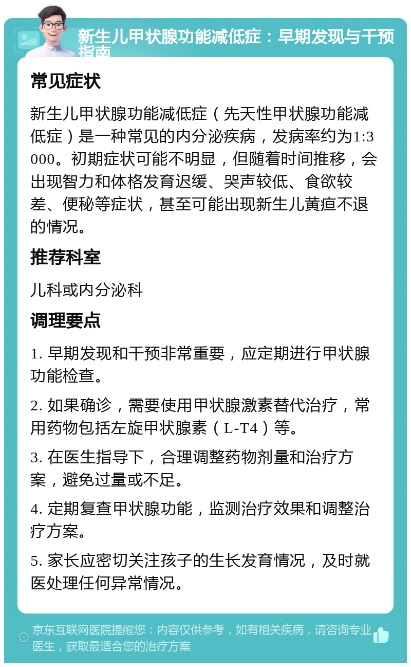 新生儿甲状腺功能减低症：早期发现与干预指南 常见症状 新生儿甲状腺功能减低症（先天性甲状腺功能减低症）是一种常见的内分泌疾病，发病率约为1:3000。初期症状可能不明显，但随着时间推移，会出现智力和体格发育迟缓、哭声较低、食欲较差、便秘等症状，甚至可能出现新生儿黄疸不退的情况。 推荐科室 儿科或内分泌科 调理要点 1. 早期发现和干预非常重要，应定期进行甲状腺功能检查。 2. 如果确诊，需要使用甲状腺激素替代治疗，常用药物包括左旋甲状腺素（L-T4）等。 3. 在医生指导下，合理调整药物剂量和治疗方案，避免过量或不足。 4. 定期复查甲状腺功能，监测治疗效果和调整治疗方案。 5. 家长应密切关注孩子的生长发育情况，及时就医处理任何异常情况。