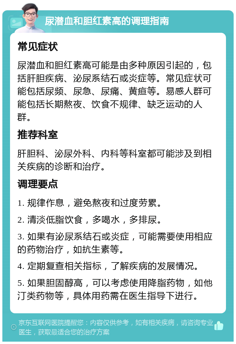 尿潜血和胆红素高的调理指南 常见症状 尿潜血和胆红素高可能是由多种原因引起的，包括肝胆疾病、泌尿系结石或炎症等。常见症状可能包括尿频、尿急、尿痛、黄疸等。易感人群可能包括长期熬夜、饮食不规律、缺乏运动的人群。 推荐科室 肝胆科、泌尿外科、内科等科室都可能涉及到相关疾病的诊断和治疗。 调理要点 1. 规律作息，避免熬夜和过度劳累。 2. 清淡低脂饮食，多喝水，多排尿。 3. 如果有泌尿系结石或炎症，可能需要使用相应的药物治疗，如抗生素等。 4. 定期复查相关指标，了解疾病的发展情况。 5. 如果胆固醇高，可以考虑使用降脂药物，如他汀类药物等，具体用药需在医生指导下进行。