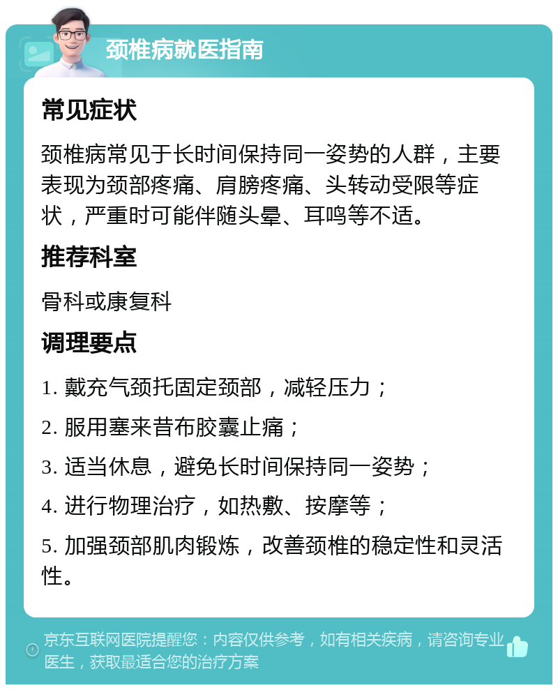 颈椎病就医指南 常见症状 颈椎病常见于长时间保持同一姿势的人群，主要表现为颈部疼痛、肩膀疼痛、头转动受限等症状，严重时可能伴随头晕、耳鸣等不适。 推荐科室 骨科或康复科 调理要点 1. 戴充气颈托固定颈部，减轻压力； 2. 服用塞来昔布胶囊止痛； 3. 适当休息，避免长时间保持同一姿势； 4. 进行物理治疗，如热敷、按摩等； 5. 加强颈部肌肉锻炼，改善颈椎的稳定性和灵活性。