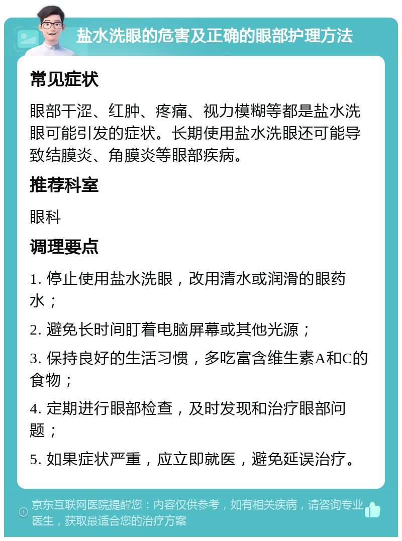 盐水洗眼的危害及正确的眼部护理方法 常见症状 眼部干涩、红肿、疼痛、视力模糊等都是盐水洗眼可能引发的症状。长期使用盐水洗眼还可能导致结膜炎、角膜炎等眼部疾病。 推荐科室 眼科 调理要点 1. 停止使用盐水洗眼，改用清水或润滑的眼药水； 2. 避免长时间盯着电脑屏幕或其他光源； 3. 保持良好的生活习惯，多吃富含维生素A和C的食物； 4. 定期进行眼部检查，及时发现和治疗眼部问题； 5. 如果症状严重，应立即就医，避免延误治疗。