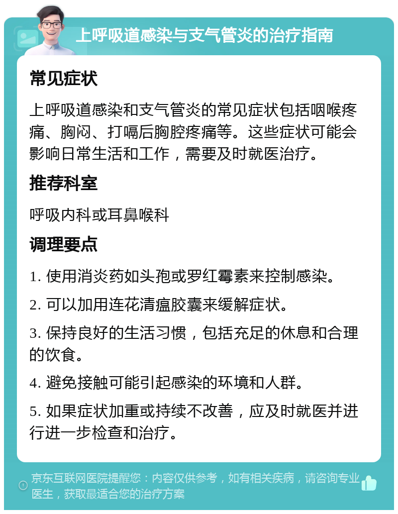 上呼吸道感染与支气管炎的治疗指南 常见症状 上呼吸道感染和支气管炎的常见症状包括咽喉疼痛、胸闷、打嗝后胸腔疼痛等。这些症状可能会影响日常生活和工作，需要及时就医治疗。 推荐科室 呼吸内科或耳鼻喉科 调理要点 1. 使用消炎药如头孢或罗红霉素来控制感染。 2. 可以加用连花清瘟胶囊来缓解症状。 3. 保持良好的生活习惯，包括充足的休息和合理的饮食。 4. 避免接触可能引起感染的环境和人群。 5. 如果症状加重或持续不改善，应及时就医并进行进一步检查和治疗。