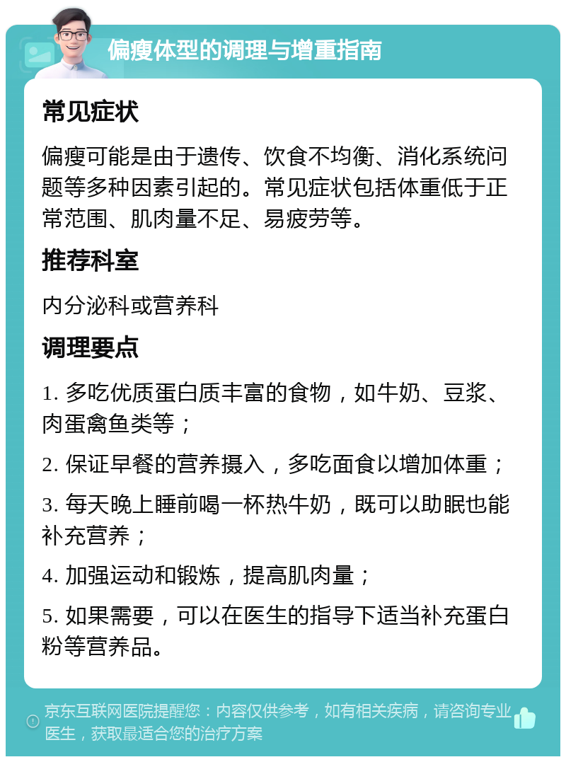 偏瘦体型的调理与增重指南 常见症状 偏瘦可能是由于遗传、饮食不均衡、消化系统问题等多种因素引起的。常见症状包括体重低于正常范围、肌肉量不足、易疲劳等。 推荐科室 内分泌科或营养科 调理要点 1. 多吃优质蛋白质丰富的食物，如牛奶、豆浆、肉蛋禽鱼类等； 2. 保证早餐的营养摄入，多吃面食以增加体重； 3. 每天晚上睡前喝一杯热牛奶，既可以助眠也能补充营养； 4. 加强运动和锻炼，提高肌肉量； 5. 如果需要，可以在医生的指导下适当补充蛋白粉等营养品。