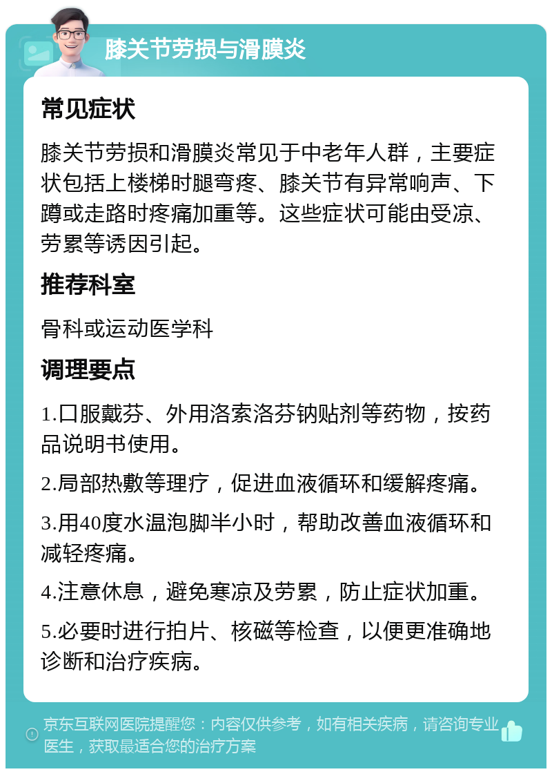 膝关节劳损与滑膜炎 常见症状 膝关节劳损和滑膜炎常见于中老年人群，主要症状包括上楼梯时腿弯疼、膝关节有异常响声、下蹲或走路时疼痛加重等。这些症状可能由受凉、劳累等诱因引起。 推荐科室 骨科或运动医学科 调理要点 1.口服戴芬、外用洛索洛芬钠贴剂等药物，按药品说明书使用。 2.局部热敷等理疗，促进血液循环和缓解疼痛。 3.用40度水温泡脚半小时，帮助改善血液循环和减轻疼痛。 4.注意休息，避免寒凉及劳累，防止症状加重。 5.必要时进行拍片、核磁等检查，以便更准确地诊断和治疗疾病。