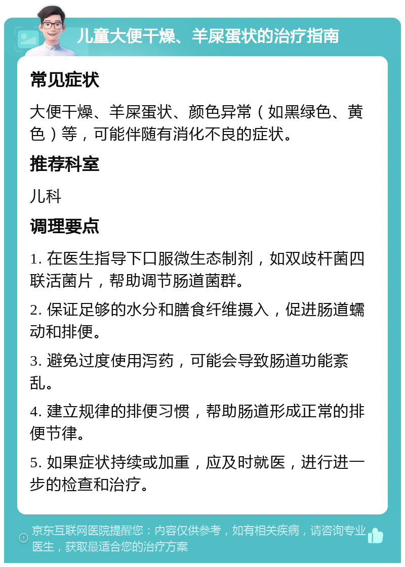 儿童大便干燥、羊屎蛋状的治疗指南 常见症状 大便干燥、羊屎蛋状、颜色异常（如黑绿色、黄色）等，可能伴随有消化不良的症状。 推荐科室 儿科 调理要点 1. 在医生指导下口服微生态制剂，如双歧杆菌四联活菌片，帮助调节肠道菌群。 2. 保证足够的水分和膳食纤维摄入，促进肠道蠕动和排便。 3. 避免过度使用泻药，可能会导致肠道功能紊乱。 4. 建立规律的排便习惯，帮助肠道形成正常的排便节律。 5. 如果症状持续或加重，应及时就医，进行进一步的检查和治疗。