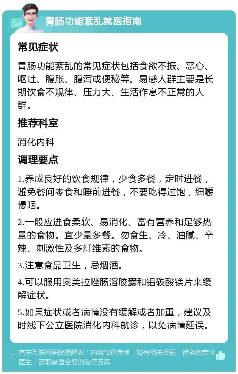 胃肠功能紊乱就医指南 常见症状 胃肠功能紊乱的常见症状包括食欲不振、恶心、呕吐、腹胀、腹泻或便秘等。易感人群主要是长期饮食不规律、压力大、生活作息不正常的人群。 推荐科室 消化内科 调理要点 1.养成良好的饮食规律，少食多餐，定时进餐，避免餐间零食和睡前进餐，不要吃得过饱，细嚼慢咽。 2.一般应进食柔软、易消化、富有营养和足够热量的食物。宜少量多餐。勿食生、冷、油腻、辛辣、刺激性及多纤维素的食物。 3.注意食品卫生，忌烟酒。 4.可以服用奥美拉唑肠溶胶囊和铝碳酸镁片来缓解症状。 5.如果症状或者病情没有缓解或者加重，建议及时线下公立医院消化内科就诊，以免病情延误。