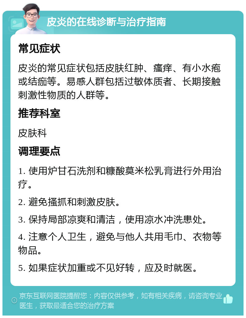 皮炎的在线诊断与治疗指南 常见症状 皮炎的常见症状包括皮肤红肿、瘙痒、有小水疱或结痂等。易感人群包括过敏体质者、长期接触刺激性物质的人群等。 推荐科室 皮肤科 调理要点 1. 使用炉甘石洗剂和糠酸莫米松乳膏进行外用治疗。 2. 避免搔抓和刺激皮肤。 3. 保持局部凉爽和清洁，使用凉水冲洗患处。 4. 注意个人卫生，避免与他人共用毛巾、衣物等物品。 5. 如果症状加重或不见好转，应及时就医。