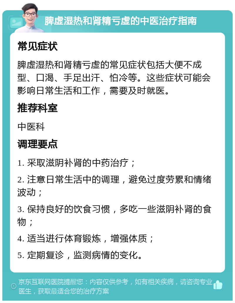 脾虚湿热和肾精亏虚的中医治疗指南 常见症状 脾虚湿热和肾精亏虚的常见症状包括大便不成型、口渴、手足出汗、怕冷等。这些症状可能会影响日常生活和工作，需要及时就医。 推荐科室 中医科 调理要点 1. 采取滋阴补肾的中药治疗； 2. 注意日常生活中的调理，避免过度劳累和情绪波动； 3. 保持良好的饮食习惯，多吃一些滋阴补肾的食物； 4. 适当进行体育锻炼，增强体质； 5. 定期复诊，监测病情的变化。