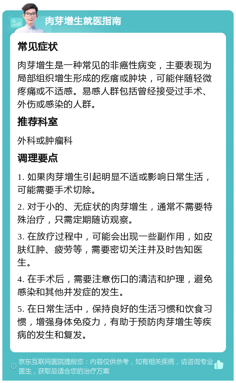 肉芽增生就医指南 常见症状 肉芽增生是一种常见的非癌性病变，主要表现为局部组织增生形成的疙瘩或肿块，可能伴随轻微疼痛或不适感。易感人群包括曾经接受过手术、外伤或感染的人群。 推荐科室 外科或肿瘤科 调理要点 1. 如果肉芽增生引起明显不适或影响日常生活，可能需要手术切除。 2. 对于小的、无症状的肉芽增生，通常不需要特殊治疗，只需定期随访观察。 3. 在放疗过程中，可能会出现一些副作用，如皮肤红肿、疲劳等，需要密切关注并及时告知医生。 4. 在手术后，需要注意伤口的清洁和护理，避免感染和其他并发症的发生。 5. 在日常生活中，保持良好的生活习惯和饮食习惯，增强身体免疫力，有助于预防肉芽增生等疾病的发生和复发。