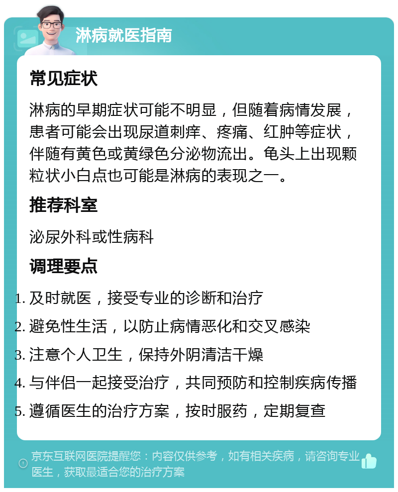 淋病就医指南 常见症状 淋病的早期症状可能不明显，但随着病情发展，患者可能会出现尿道刺痒、疼痛、红肿等症状，伴随有黄色或黄绿色分泌物流出。龟头上出现颗粒状小白点也可能是淋病的表现之一。 推荐科室 泌尿外科或性病科 调理要点 及时就医，接受专业的诊断和治疗 避免性生活，以防止病情恶化和交叉感染 注意个人卫生，保持外阴清洁干燥 与伴侣一起接受治疗，共同预防和控制疾病传播 遵循医生的治疗方案，按时服药，定期复查